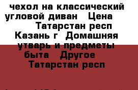 чехол на классический угловой диван › Цена ­ 4 300 - Татарстан респ., Казань г. Домашняя утварь и предметы быта » Другое   . Татарстан респ.